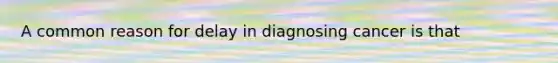 A common reason for delay in diagnosing cancer is that