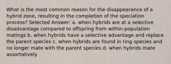 What is the most common reason for the disappearance of a hybrid zone, resulting in the completion of the speciation process? Selected Answer: a. when hybrids are at a selective disadvantage compared to offspring from within-population matings b. when hybrids have a selective advantage and replace the parent species c. when hybrids are found in ring species and no longer mate with the parent species d. when hybrids mate assortatively