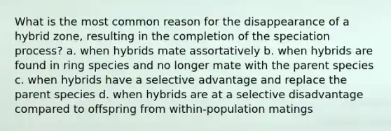 What is the most common reason for the disappearance of a hybrid zone, resulting in the completion of the speciation process? a. when hybrids mate assortatively b. when hybrids are found in ring species and no longer mate with the parent species c. when hybrids have a selective advantage and replace the parent species d. when hybrids are at a selective disadvantage compared to offspring from within-population matings