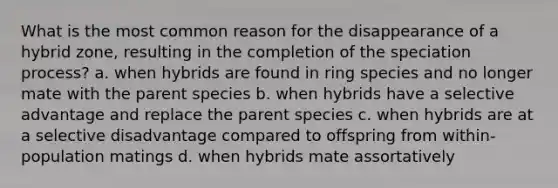 What is the most common reason for the disappearance of a hybrid zone, resulting in the completion of the speciation process? a. when hybrids are found in ring species and no longer mate with the parent species b. when hybrids have a selective advantage and replace the parent species c. when hybrids are at a selective disadvantage compared to offspring from within-population matings d. when hybrids mate assortatively