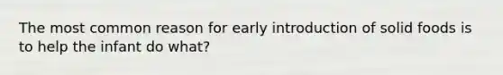The most common reason for early introduction of solid foods is to help the infant do what?