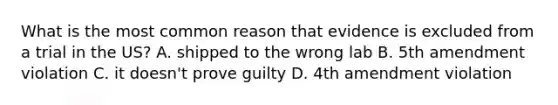 What is the most common reason that evidence is excluded from a trial in the US? A. shipped to the wrong lab B. 5th amendment violation C. it doesn't prove guilty D. 4th amendment violation