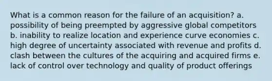 What is a common reason for the failure of an acquisition? a. possibility of being preempted by aggressive global competitors b. inability to realize location and experience curve economies c. high degree of uncertainty associated with revenue and profits d. clash between the cultures of the acquiring and acquired firms e. lack of control over technology and quality of product offerings