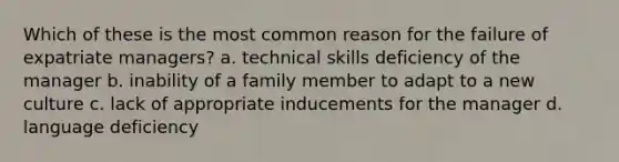 Which of these is the most common reason for the failure of expatriate managers? a. technical skills deficiency of the manager b. inability of a family member to adapt to a new culture c. lack of appropriate inducements for the manager d. language deficiency