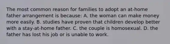 The most common reason for families to adopt an at-home father arrangement is because: A. the woman can make money more easily. B. studies have proven that children develop better with a stay-at-home father. C. the couple is homosexual. D. the father has lost his job or is unable to work.