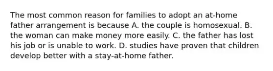 The most common reason for families to adopt an at-home father arrangement is because A. the couple is homosexual. B. the woman can make money more easily. C. the father has lost his job or is unable to work. D. studies have proven that children develop better with a stay-at-home father.