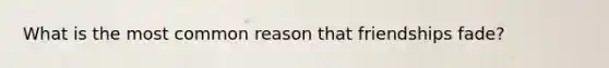 What is the most common reason that friendships fade?