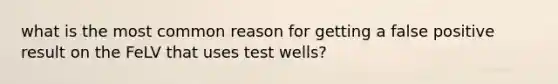 what is the most common reason for getting a false positive result on the FeLV that uses test wells?