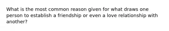 What is the most common reason given for what draws one person to establish a friendship or even a love relationship with another?