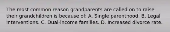 The most common reason grandparents are called on to raise their grandchildren is because of: A. Single parenthood. B. Legal interventions. C. Dual-income families. D. Increased divorce rate.