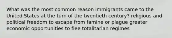 What was the most common reason immigrants came to the United States at the turn of the twentieth century? religious and political freedom to escape from famine or plague greater economic opportunities to flee totalitarian regimes