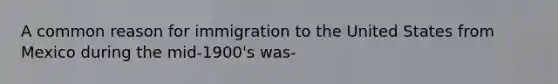 A common reason for immigration to the United States from Mexico during the mid-1900's was-