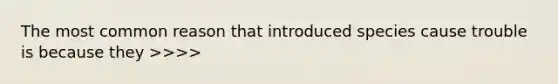 The most common reason that introduced species cause trouble is because they >>>>