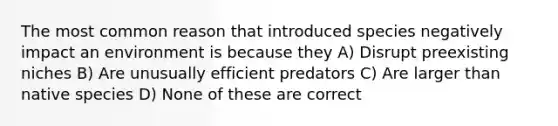 The most common reason that introduced species negatively impact an environment is because they A) Disrupt preexisting niches B) Are unusually efficient predators C) Are larger than native species D) None of these are correct