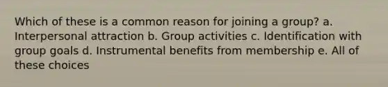 Which of these is a common reason for joining a group? a. Interpersonal attraction b. Group activities c. Identification with group goals d. Instrumental benefits from membership e. All of these choices