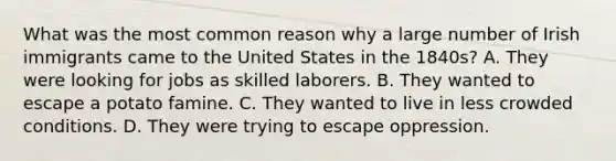 What was the most common reason why a large number of Irish immigrants came to the United States in the 1840s? A. They were looking for jobs as skilled laborers. B. They wanted to escape a potato famine. C. They wanted to live in less crowded conditions. D. They were trying to escape oppression.