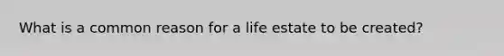 What is a common reason for a life estate to be created?