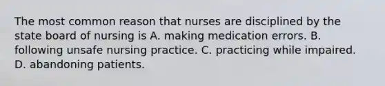 The most common reason that nurses are disciplined by the state board of nursing is A. making medication errors. B. following unsafe nursing practice. C. practicing while impaired. D. abandoning patients.