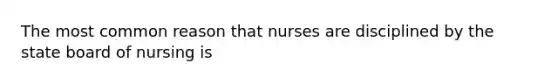 The most common reason that nurses are disciplined by the state board of nursing is