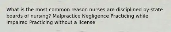 What is the most common reason nurses are disciplined by state boards of nursing? Malpractice Negligence Practicing while impaired Practicing without a license