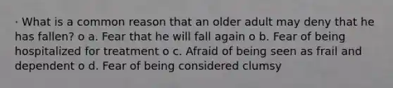 · What is a common reason that an older adult may deny that he has fallen? o a. Fear that he will fall again o b. Fear of being hospitalized for treatment o c. Afraid of being seen as frail and dependent o d. Fear of being considered clumsy