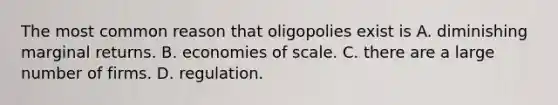 The most common reason that oligopolies exist is A. diminishing marginal returns. B. economies of scale. C. there are a large number of firms. D. regulation.