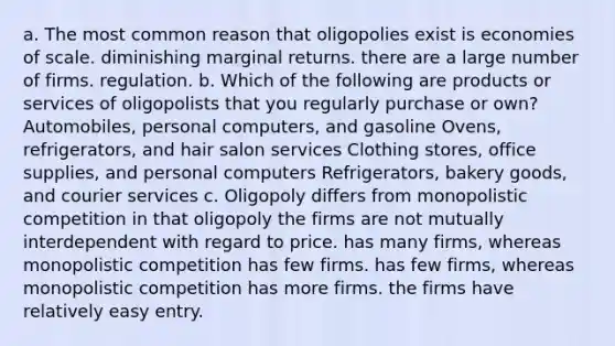 a. The most common reason that oligopolies exist is economies of scale. diminishing marginal returns. there are a large number of firms. regulation. b. Which of the following are products or services of oligopolists that you regularly purchase or own? Automobiles, personal computers, and gasoline Ovens, refrigerators, and hair salon services Clothing stores, office supplies, and personal computers Refrigerators, bakery goods, and courier services c. Oligopoly differs from monopolistic competition in that oligopoly the firms are not mutually interdependent with regard to price. has many firms, whereas monopolistic competition has few firms. has few firms, whereas monopolistic competition has more firms. the firms have relatively easy entry.