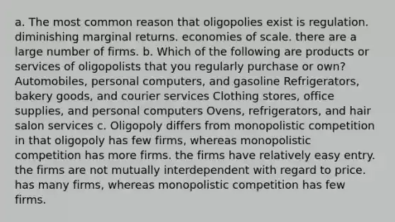 a. The most common reason that oligopolies exist is regulation. diminishing marginal returns. economies of scale. there are a large number of firms. b. Which of the following are products or services of oligopolists that you regularly purchase or own? Automobiles, personal computers, and gasoline Refrigerators, bakery goods, and courier services Clothing stores, office supplies, and personal computers Ovens, refrigerators, and hair salon services c. Oligopoly differs from monopolistic competition in that oligopoly has few firms, whereas monopolistic competition has more firms. the firms have relatively easy entry. the firms are not mutually interdependent with regard to price. has many firms, whereas monopolistic competition has few firms.