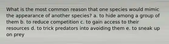 What is the most common reason that one species would mimic the appearance of another species? a. to hide among a group of them b. to reduce competition c. to gain access to their resources d. to trick predators into avoiding them e. to sneak up on prey