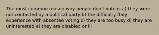 The most common reason why people don't vote is a) they were not contacted by a political party b) the difficulty they experience with absentee voting c) they are too busy d) they are uninterested e) they are disabled or ill