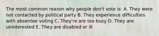 The most common reason why people don't vote is: A. They were not contacted by political party B. They experience difficulties with absentee voting C. They're are too busy D. They are uninterested E. They are disabled or ill