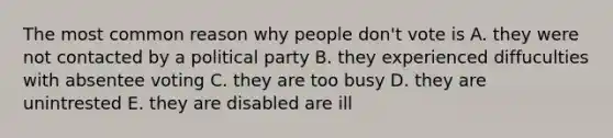 The most common reason why people don't vote is A. they were not contacted by a political party B. they experienced diffuculties with absentee voting C. they are too busy D. they are unintrested E. they are disabled are ill