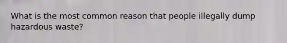 What is the most common reason that people illegally dump hazardous waste?