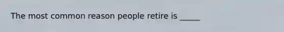 The most common reason people retire is _____