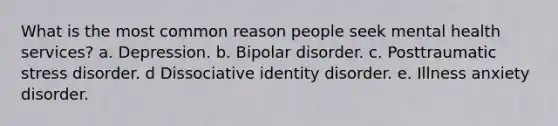 What is the most common reason people seek mental health services? a. Depression. b. Bipolar disorder. c. Posttraumatic stress disorder. d Dissociative identity disorder. e. Illness anxiety disorder.