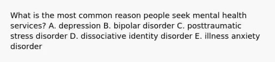 What is the most common reason people seek mental health services? A. depression B. bipolar disorder C. posttraumatic stress disorder D. dissociative identity disorder E. illness anxiety disorder