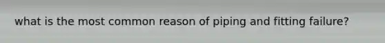 what is the most common reason of piping and fitting failure?