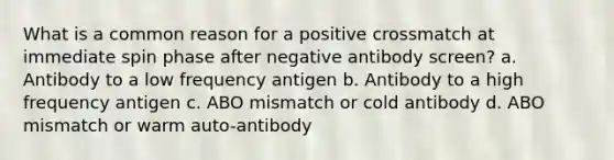 What is a common reason for a positive crossmatch at immediate spin phase after negative antibody screen? a. Antibody to a low frequency antigen b. Antibody to a high frequency antigen c. ABO mismatch or cold antibody d. ABO mismatch or warm auto-antibody