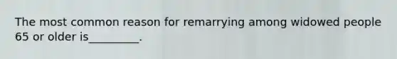 The most common reason for remarrying among widowed people 65 or older is_________.