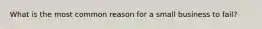 What is the most common reason for a small business to fail?
