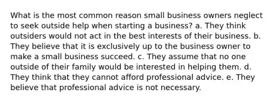 What is the most common reason small business owners neglect to seek outside help when starting a business? a. They think outsiders would not act in the best interests of their business. b. They believe that it is exclusively up to the business owner to make a small business succeed. c. They assume that no one outside of their family would be interested in helping them. d. They think that they cannot afford professional advice. e. They believe that professional advice is not necessary.