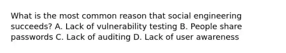 What is the most common reason that social engineering succeeds? A. Lack of vulnerability testing B. People share passwords C. Lack of auditing D. Lack of user awareness