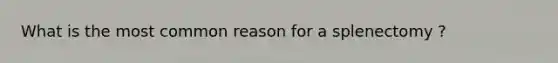 What is the most common reason for a splenectomy ?