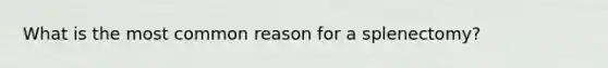 What is the most common reason for a splenectomy?