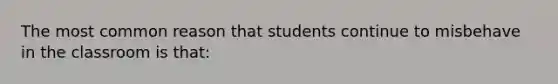 The most common reason that students continue to misbehave in the classroom is​ that: