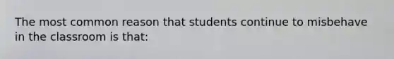 The most common reason that students continue to misbehave in the classroom is that: