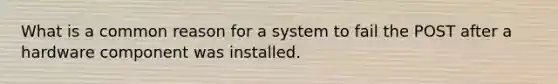 What is a common reason for a system to fail the POST after a hardware component was installed.