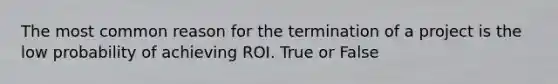 The most common reason for the termination of a project is the low probability of achieving ROI. True or False