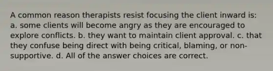 A common reason therapists resist focusing the client inward is: a. some clients will become angry as they are encouraged to explore conflicts. b. they want to maintain client approval. c. that they confuse being direct with being critical, blaming, or non-supportive. d. All of the answer choices are correct.