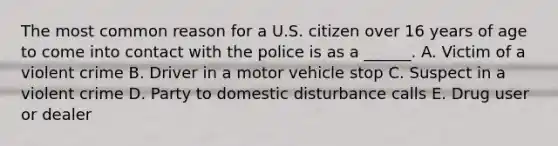 The most common reason for a U.S. citizen over 16 years of age to come into contact with the police is as a ______. A. Victim of a violent crime B. Driver in a motor vehicle stop C. Suspect in a violent crime D. Party to domestic disturbance calls E. Drug user or dealer